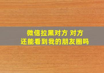 微信拉黑对方 对方还能看到我的朋友圈吗